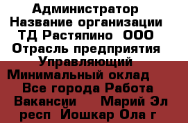 Администратор › Название организации ­ ТД Растяпино, ООО › Отрасль предприятия ­ Управляющий › Минимальный оклад ­ 1 - Все города Работа » Вакансии   . Марий Эл респ.,Йошкар-Ола г.